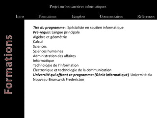 Projet sur les carrières informatiques

Intro      Formations           Emplois           Commentaires        Références

        Tire du programme: Spécialiste en soutien informatique
        Pré-requis: Langue principale
        Algèbre et géométrie
        Calcul
        Sciences
        Sciences humaines
        Administration des affaires
        Informatique
        Technologie de l'information
        Électronique et technologie de la communication
        Université qui offrant ce programme: (Génie informatique) Université du
        Nouveau-Brunswick Fredericton
 