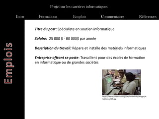 Projet sur les carrières informatiques

Intro     Formations            Emplois           Commentaires                             Références


        Titre du post: Spécialiste en soutien informatique

        Salaire: 25 000 $ - 80 000$ par année

        Description du travail: Répare et installe des matériels informatiques

        Entreprise offrant se poste: Travaillent pour des écoles de formation
        en informatique ou de grandes sociétés




                                                   https://www.careercruising.com/newmedia/images/A
                                                   taGlance/109.jpg
 