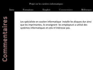 Projet sur les carrières informatiques

Intro     Formations           Emplois           Commentaires       Références




        Les spécialiste en soutien informatique installe les disques dur ainsi
        que les imprimantes, ils enseignent les employeurs a utilisé des
        systèmes informatiques et cela m'intéresse pas.
 
