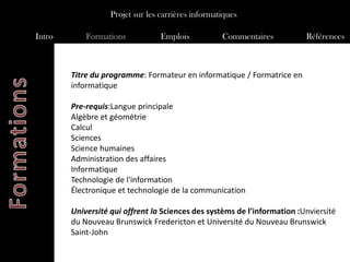 Projet sur les carrières informatiques

Intro       Formations            Emplois           Commentaires          Références



        Titre du programme: Formateur en informatique / Formatrice en
        informatique

        Pre-requis:Langue principale
        Algèbre et géométrie
        Calcul
        Sciences
        Science humaines
        Administration des affaires
        Informatique
        Technologie de l'information
        Électronique et technologie de la communication

        Université qui offrent la Sciences des systèms de l’information :Unviersité
        du Nouveau Brunswick Fredericton et Université du Nouveau Brunswick
        Saint-John
 