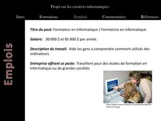 Projet sur les carrières informatiques

Intro        Formations            Emplois           Commentaires                            Références


        Titre du post: Formateur en informatique / Formatrice en informatique

        Salaire: 30 000 $ et 85 000 $ par année.

        Description du travail: Aide les gens a comprendre comment utilisés des
        ordinateurs

        Entreprise offrant se poste: Travaillent pour des écoles de formation en
        informatique ou de grandes sociétés




                                                        https://www.careercruising.com/newmedia/images/At
                                                        aGlance/110.jpg
 