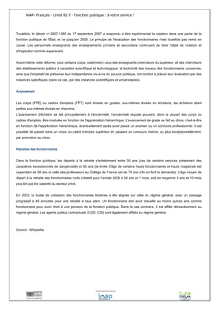 INAP- Français - Unité B2-7 – Fonction publique : à votre service ! 
Toutefois, le décret no 2007-1365 du 17 septembre 2007 a suspendu à titre expérimental la notation dans une partie de la 
fonction publique de l'État, et ce jusqu'en 2009. Le principe de l'évaluation des fonctionnaires n'est toutefois pas remis en 
cause. Les personnels enseignants des enseignements primaire et secondaire continuent de faire l'objet de notation et 
d'inspection comme auparavant. 
Avant même cette réforme, pour certains corps, notamment ceux des enseignants-chercheurs du supérieur, et des chercheurs 
des établissements publics à caractère scientifique et technologique, la technicité des travaux des fonctionnaires concernés, 
ainsi que l'impératif de préserver leur indépendance vis-à-vis du pouvoir politique, ont conduit à prévoir leur évaluation par des 
instances spécifiques (dans ce cas, par des instances scientifiques et universitaires). 
Avancement 
Les corps (FPE) ou cadres d'emplois (FPT) sont divisés en grades, eux-mêmes divisés en échelons, les échelons étant 
parfois eux-mêmes divisés en chevrons. 
L'avancement d'échelon se fait principalement à l'ancienneté, l'ancienneté requise pouvant, dans la plupart des corps ou 
cadres d'emplois, être modulée en fonction de l'appréciation hiérarchique. L'avancement de grade se fait au choix, c'est-à-dire 
en fonction de l'appréciation hiérarchique, éventuellement après avoir passé un examen ou un concours professionnel. Il est 
possible de passer dans un corps ou cadre d'emploi supérieur en passant un concours interne, ou plus exceptionnellement, 
par promotion au choix. 
Retraites des fonctionnaires 
Dans la fonction publique, les départs à la retraite s'échelonnent entre 50 ans (cas de certains services présentant des 
caractères exceptionnels de dangerosité) et 65 ans (la limite d'âge de certains hauts fonctionnaires et hauts magistrats est 
cependant de 68 ans et celle des professeurs au Collège de France est de 70 ans s'ils en font la demande). L'âge moyen de 
départ à la retraite des fonctionnaires civils s'établit pour l'année 2006 à 58 ans et 1 mois, soit en moyenne 2 ans et 10 mois 
plus tôt que les salariés du secteur privé. 
En 2003, la durée de cotisation des fonctionnaires titulaires a été alignée sur celle du régime général, avec un passage 
progressif à 40 annuités pour une retraite à taux plein. Un fonctionnaire doit avoir travaillé au moins quinze ans comme 
fonctionnaire pour avoir droit à une pension de la fonction publique. Dans le cas contraire, il est affilié rétroactivement au 
régime général. Les agents publics contractuels (CDD, CDI) sont également affiliés au régime général. 
Source : Wikipedia 
