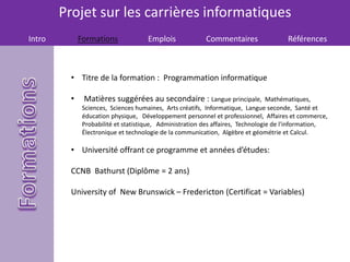 Projet sur les carrières informatiques
Intro Formations Emplois Commentaires Références
• Titre de la formation : Programmation informatique
• Matières suggérées au secondaire : Langue principale, Mathématiques,
Sciences, Sciences humaines, Arts créatifs, Informatique, Langue seconde, Santé et
éducation physique, Développement personnel et professionnel, Affaires et commerce,
Probabilité et statistique, Administration des affaires, Technologie de l'information,
Électronique et technologie de la communication, Algèbre et géométrie et Calcul.
• Université offrant ce programme et années d’études:
CCNB Bathurst (Diplôme = 2 ans)
University of New Brunswick – Fredericton (Certificat = Variables)
 
