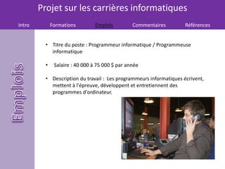 Projet sur les carrières informatiques
Intro Formations Emplois Commentaires Références
• Titre du poste : Programmeur informatique / Programmeuse
informatique
• Salaire : 40 000 à 75 000 $ par année
• Description du travail : Les programmeurs informatiques écrivent,
mettent à l'épreuve, développent et entretiennent des
programmes d'ordinateur.
 