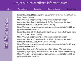 Projet sur les carrières informatiques
Intro Formations Emplois Commentaires Références
Career Cruising . (2015). Explorer les carrières. Retrieved mars 09, 2015,
from Career Cruising :
https://www2.careercruising.com/careers/search-for-careers
Career Cruising . (n.d.). Spécialiste de la bioinformatique [en ligne].
Retrieved mars 11, 2015, from Career Cruising :
https://cdn.careercruising.com/media/careerphotos/photofile/602_a.j
pg?cdn=a0b9c8&v=0.70.4
Career Cruising. (2015). Explorer les carrières [en ligne]. Retrieved mars
11, 2015, from Career Cruising:
https://www2.careercruising.com/careers/search-for-careers
Career Cruising. (n.d.). Analyste des systèmes de gestion [en ligne].
Retrieved mars 11, 2015, from Career Cruising:
https://cdn.careercruising.com/media/careerphotos/photofile/69_a.jp
g?cdn=a0b9c8&v=0.70.4
Career Cruising. (n.d.). Formateur en informatique / Formatrice en
informatique [en ligne]. Retrieved mars 11, 2015, from Career Cruising:
https://cdn.careercruising.com/media/careerphotos/photofile/110_a.j
pg?cdn=a0b9c8&v=0.70.4
 