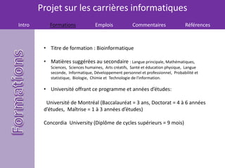 Projet sur les carrières informatiques
Intro Formations Emplois Commentaires Références
• Titre de formation : Bioinformatique
• Matières suggérées au secondaire : Langue principale, Mathématiques,
Sciences, Sciences humaines, Arts créatifs, Santé et éducation physique, Langue
seconde, Informatique, Développement personnel et professionnel, Probabilité et
statistique, Biologie, Chimie et Technologie de l'information.
• Université offrant ce programme et années d’études:
Université de Montréal (Baccalauréat = 3 ans, Doctorat = 4 à 6 années
d’études, Maîtrise = 1 à 3 années d’études)
Concordia University (Diplôme de cycles supérieurs = 9 mois)
 