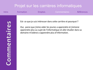 Projet sur les carrières informatiques
Intro    Formation            Emplois            Commentaires            Références



           Est- ce que je suis intéresser dans cette carrière et pourquoi ?

           Oui, parce que j’aime aider les jeunes a apprendre et j’aimerai
           apprendre plus au sujet de l’informatique et aller étudier dans sa
           domaine m’aiderai a apprendre plus d’information.
 