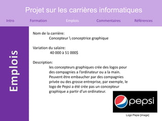 Projet sur les carrières informatiques
Intro    Formation            Emplois           Commentaires            Références


          Nom de la carrière:
                   Concepteur  conceptrice graphique

          Variation du salaire:
                     40 000 à 51 000$

          Description:
                    les concepteurs graphiques crée des logos pour
                    des compagnies a l’ordinateur ou a la main.
                    Peuvent être embaucher par des compagnies
                    privée ou des grosse entreprise, par exemple, le
                    logo de Pepsi a été crée pas un concepteur
                    graphique a partir d’un ordinateur.




                                                                  Logo Pepsi [image]
 