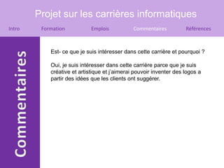 Projet sur les carrières informatiques
Intro    Formation           Emplois           Commentaires          Références



            Est- ce que je suis intéresser dans cette carrière et pourquoi ?

            Oui, je suis intéresser dans cette carrière parce que je suis
            créative et artistique et j’aimerai pouvoir inventer des logos a
            partir des idées que les clients ont suggérer.
 