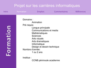 Projet sur les carrières informatiques
Intro    Formation             Emplois        Commentaires   Références


              Domaine :
                       Animation
              Pré requis:
                       Langue principale
                       Communications et media
                       Mathématiques
                       Sciences
                       Arts visuels
                       Arts dramatiques
                       Informatique
                       Design et dessin technique
              Nombre d’année:
                       1 ou 2 ans

              Institue :
                           CCNB péninsule acadienne
 