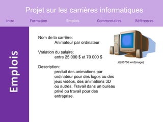 Projet sur les carrières informatiques
Intro    Formation          Emplois          Commentaires             Références



             Nom de la carrière:
                     Animateur par ordinateur

             Variation du salaire:
                      entre 25 000 $ et 70 000 $
                                                          j0285750.wmf[image]
             Description:
                      produit des animations par
                      ordinateur pour des logos ou des
                      jeux vidéos, des animations 3D
                      ou autres. Travail dans un bureau
                      privé ou travail pour des
                      entreprise.
 