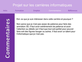 Projet sur les carrières informatiques
Intro    Formation           Emplois           Commentaires           Références



          Est- ce que je suis intéresser dans cette carrière et pourquoi ?

          Non parce que je n’est pas assez de patience pour faire des
          animation 3D, il faut avoir extrêmement de patience et avoir
          l’attention au détails car il faut que tout soit parfait pour pouvoir
          faire soit des figures bouger ou autres. Il faut avoir un talent pour
          l’informatique que je n’est pas.
 