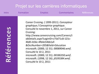 Projet sur les carrières informatiques
Intro    Formation         Emplois          Commentaires   Références


               Career Cruising. ( 1999-2011). Concepteur
               graphique / Conceptrice graphique.
               Consulté le novembre 1, 2011, sur Career
               Cruising:
               http://www.careercruising.com/Careers/J
               obDetails.aspx?LoginID=c75d71c8-121c-
               4b85-b56c-4fb4e54bb1af-
               &OccNumber=205&field=Education
               microsoft. (2000, 12 31). 00089046.wmf.
               Consulté le 10 2, 2011
               microsoft. (2000, 12 31). 00186350.wmf.
               microsoft. (1998, 12 16). j0195384.wmf.
               Consulté le 10 2, 2011
 
