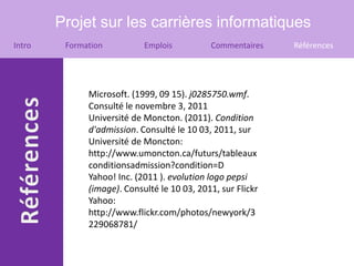 Projet sur les carrières informatiques
Intro    Formation          Emplois          Commentaires    Références




              Microsoft. (1999, 09 15). j0285750.wmf.
              Consulté le novembre 3, 2011
              Université de Moncton. (2011). Condition
              d'admission. Consulté le 10 03, 2011, sur
              Université de Moncton:
              http://www.umoncton.ca/futurs/tableaux
              conditionsadmission?condition=D
              Yahoo! Inc. (2011 ). evolution logo pepsi
              (image). Consulté le 10 03, 2011, sur Flickr
              Yahoo:
              http://www.flickr.com/photos/newyork/3
              229068781/
 