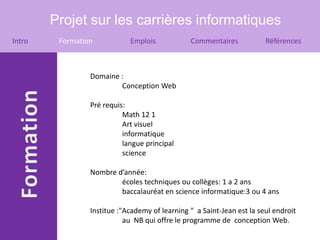 Projet sur les carrières informatiques
Intro    Formation           Emplois            Commentaires            Références



                 Domaine :
                         Conception Web

                 Pré requis:
                           Math 12 1
                           Art visuel
                           informatique
                           langue principal
                           science

                 Nombre d’année:
                         écoles techniques ou collèges: 1 a 2 ans
                         baccalauréat en science informatique:3 ou 4 ans

                 Institue :"Academy of learning " a Saint-Jean est la seul endroit
                            au NB qui offre le programme de conception Web.
 