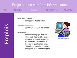 Projet sur les carrières informatiques
Intro    Formation            Emplois           Commentaires             Références



            Nom de la carrière:
                     Concepteur de sites Web

            Variation du salaire:
                      35 000 $ à 65 000 $ par année.

            Description:
                      concevoir des page Web sur
                       l’internet, il conçoit les pages
                                                               j0195384.wmf[image]
                      pour que sa répond au besoin
                      du client et il s’assure que le
                      look est ce que le client veut.
                       Travail pour des clients ou des
                      entreprise dans un bureau privé.
 