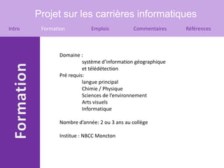 Projet sur les carrières informatiques
Intro    Formation          Emplois          Commentaires     Références



               Domaine :
                         système d’information géographique
                         et télédétection
               Pré requis:
                         langue principal
                         Chimie / Physique
                         Sciences de l’environnement
                         Arts visuels
                         Informatique

               Nombre d’année: 2 ou 3 ans au collège

               Institue : NBCC Moncton
 