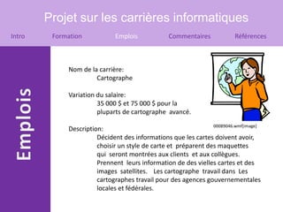 Projet sur les carrières informatiques
Intro    Formation            Emplois            Commentaires            Références



             Nom de la carrière:
                      Cartographe

             Variation du salaire:
                       35 000 $ et 75 000 $ pour la
                       pluparts de cartographe avancé.
                                                                00089046.wmf[image]
             Description:
                       Décident des informations que les cartes doivent avoir,
                       choisir un style de carte et préparent des maquettes
                       qui seront montrées aux clients et aux collègues.
                       Prennent leurs information de des vielles cartes et des
                       images satellites. Les cartographe travail dans Les
                       cartographes travail pour des agences gouvernementales
                       locales et fédérales.
 