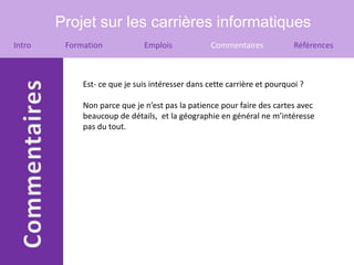 Projet sur les carrières informatiques
Intro    Formation            Emplois             Commentaires            Références



             Est- ce que je suis intéresser dans cette carrière et pourquoi ?

             Non parce que je n’est pas la patience pour faire des cartes avec
             beaucoup de détails, et la géographie en général ne m’intéresse
             pas du tout.
 