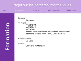 Projet sur les carrières informatiques
Intro    Formation           Emplois            Commentaires            Références


           Domaine :
                   Éducation
           Pré requis:
                     FRAN 10411
                     MATH 30411
                     MATH 30421
                      et deux cours de sciences de 12e année de disciplines
                     différentes choisies parmi : BIOL, CHIM et PHYS.

           Nombre d’année:
                      5 à 6 ans
           Institue :
                      Université de Moncton
 