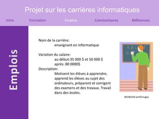 Projet sur les carrières informatiques
Intro    Formation           Emplois           Commentaires        Références




             Nom de la carrière:
                      enseignant en informatique

             Variation du salaire:
                       au début:35 000 $ et 50 000 $
                       après: 80 0000$
             Description:
                       Motivent les élèves à apprendre,
                       apprend les élèves au sujet des
                       ordinateurs, préparent et corrigent
                       des examens et des travaux. Travail
                       dans des écoles.
                                                              00186350.wmf[image]
 