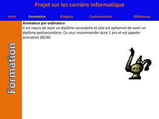 Animateur par ordinateurIl est requis de avoir un diplôme secondaire et cela est optionnel de avoir un diplôme postsecondaire. Ce cour recommander dure 1 ans et est appeler animation 2D/3D