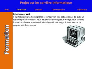 Développeur WebIl est requis de avoir un diplôme secondaire et cela est optionnel de avoir un diplôme postsecondaire. Pour devenir un développeur Web je peux faire ma formation  de conception web «Academy of Learning » à Saint John et ce programme dure un ans.