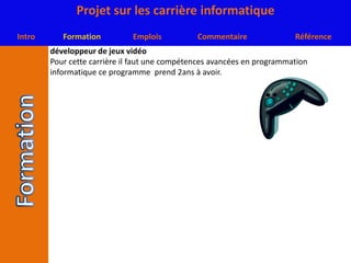 développeur de jeux vidéoPour cette carrière il faut une compétences avancées en programmation informatique ce programme  prend 2ans à avoir.