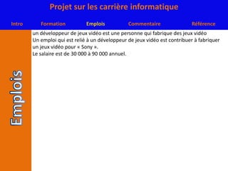 un développeur de jeux vidéo est une personne qui fabrique des jeux vidéoUn emploi qui est relié à un développeur de jeux vidéo est contribuer à fabriquer un jeux vidéo pour « Sony ».Le salaire est de 30 000 à 90 000 annuel.