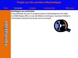 Développeur de multimédiasIl est préférable de avoir en programmation et développement de vidéo.Le CCNB-Dieppe offre un cour de Médias numériques, nouveaux médias et multimédias interactifs qui prend 1ans à accomplir.