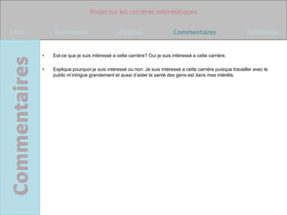 Projet sur les carrières informatiques

Intro       Formations                      Emplois                    Commentaires                       Références


        •   Est-ce que je suis intéressé a cette carrière? Oui je suis intéressé a cette carrière.

        •   Explique pourquoi je suis intéressé ou non: Je suis intéressé a cette carrière puisque travailler avec le
            public m’intrigue grandement et aussi d’aider la santé des gens est dans mes intérêts.
 