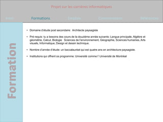 Projet sur les carrières informatiques

Intro      Formations                     Emplois                  Commentaires                     Références

        • Domaine d’étude post secondaire: Architecte paysagiste

        • Pré requis: tu a besoins des cours de la douzième année suivants: Langue principale, Algèbre et
          géométrie, Calcul, Biologie  Sciences de l’environnement, Géographie, Sciences humaines, Arts
          visuels, Informatique, Design et dessin technique.

        • Nombre d’année d’étude: un baccalauréat qui est quatre ans en architecture paysagiste.

        • Institutions qui offrent ce programme: Université comme l’ Université de Montréal
 