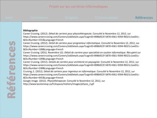Projet sur les carrières informatiques

Intro         Formations                       Emplois                     Commentaires                          Références


        Bibliographie
        Career Cruising. (2012). Détail de carriere pour physiothérapeute. Consulté le Novembre 12, 2012, sur
        https://www.careercruising.com/Careers/JobDetails.aspx?LoginID=898b922f-5870-4361-9394-f8321c1ee01c-
        &OccNumber=331&Language=French
        Career Cruising. (2012). Detail de carriere pour programeur informatique. Consulté le Novembre 12, 2012, sur
        https://www.careercruising.com/Careers/JobDetails.aspx?LoginID=898b922f-5870-4361-9394-f8321c1ee01c-
        &OccNumber=108&Language=French
        Career Cruising. (2012, Novembre 12). Détail de carriere pour specialiste en soutien informatique. Récupéré sur
        https://www.careercruising.com/Careers/JobDetails.aspx?LoginID=898b922f-5870-4361-9394-f8321c1ee01c-
        &OccNumber=109&Language=French
        Career Cruising. (2012). Details de carrière pour architecte en paysagiste. Consulté le Novembre 12, 2012, sur
        https://www.careercruising.com/Careers/JobDetails.aspx?LoginID=898b922f-5870-4361-9394-f8321c1ee01c-
        &OccNumber=248&Language=French
        Cruising, C. (2012). Détail de carriere pour ingenieur en informatique. Consulté le Novembre 12, 2012, sur
        https://www.careercruising.com/Careers/JobDetails.aspx?LoginID=898b922f-5870-4361-9394-f8321c1ee01c-
        &OccNumber=641&Language=French
        Google image. (2012). Physiothérapeute. Consulté le Novembre 12, 2012, sur
        http://www.lacoloniesp.ca/fr/espace/metiers/images/physio_2.gif
 
