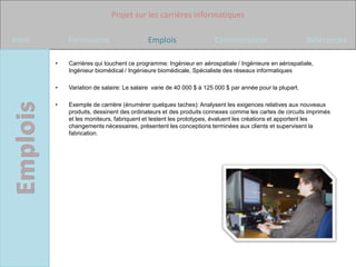 Projet sur les carrières informatiques

Intro       Formations                    Emplois                   Commentaires                        Références

        •   Carrières qui touchent ce programme: Ingénieur en aérospatiale / Ingénieure en aérospatiale,
            Ingénieur biomédical / Ingénieure biomédicale, Spécialiste des réseaux informatiques

        •   Variation de salaire: Le salaire varie de 40 000 $ à 125 000 $ par année pour la plupart.

        •   Exemple de carrière (énumérer quelques taches): Analysent les exigences relatives aux nouveaux
            produits, dessinent des ordinateurs et des produits connexes comme les cartes de circuits imprimés
            et les moniteurs, fabriquent et testent les prototypes, évaluent les créations et apportent les
            changements nécessaires, présentent les conceptions terminées aux clients et supervisent la
            fabrication.
 