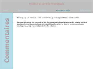 Projet sur les carrières informatiques

Intro       Formations                      Emplois                    Commentaires                           Références


        •   Est-ce que je suis intéressé a cette carrière ? Non, je ne suis pas intéressé a cette carrière.

        •   Explique pourquoi je suis intéressé ou non: Je ne suis pas intéressé a cette carrière puisque je n’aime
            pas travailler avec des ordinateurs, j’aime plutôt travailler dehors ou dans un environnement avec
            d’autre gens. Ainsi je n’aimerait pas évaluer les créations.
 