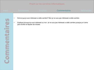 Projet sur les carrières informatiques

Intro       Formations                      Emplois                   Commentaires                          Références


        •   Est-ce que je suis intéressé a cette carrière? Non je ne suis pas intéressé a cette carrière.

        •   Explique pourquoi je suis intéressé ou non: Je ne suis pas intéressé a cette carrière puisque je n’aime
            pas monter et réparer de choses.
 