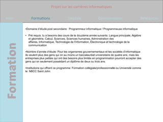 Projet sur les carrières informatiques

Intro       Formations                     Emplois                  Commentaires                       Références

        •Domaine d’étude post secondaire: Programmeur informatique / Programmeuse informatique

        • Pré requis: tu a besoins des cours de la douzième année suivants: Langue principale, Algèbre
          et géométrie, Calcul, Sciences, Sciences humaines, Administration des
          affaires, Informatique, Technologie de l'information, Électronique et technologie de la
          communication

        •Nombre d’année d’étude: Pour les organismes gouvernementaux et les sociétés d’informatique
        ils veulent plus des gens qui on au moins un baccalauréat universitaire de quatre ans, mais les
        entreprises plus petites qui ont des besoins plus limités en programmation pourront accepter des
        gens qui on seulement possédant un diplôme de deux ou trois ans.

        •Institutions qui offrent ce programme: Formation collégiale/professionnelle ou Université comme
        le NBCC Saint John
 