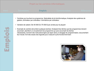 Projet sur les carrières informatiques

Intro      Formations                     Emplois                  Commentaires                    Références


        • Carrières qui touchent ce programme: Spécialiste de la bioinformatique, Analyste des systèmes de
          gestion, Animateur par ordinateur / Animatrice par ordinateur

        • Variation de salaire: De 40 000 $ à 75 000 $ par année pour la plupart

        • Exemple de carrière (énumérer quelques taches): Analysent les tâches que les programmes doivent
          accomplir, planifient un encadrement de programme qui peut accomplir les tâches
          nécessaires, écrivent des instructions ligne par ligne dans un langage de programmation, documentent
          leur travail, font des essais des logiciels pour s'assurer qu'ils fonctionnent bien
 