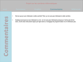 Projet sur les carrières informatiques

Intro       Formations                      Emplois                    Commentaires                          Références


        •   Est-ce que je suis intéressé a cette carrière? Non, je ne suis pas intéressé à cette carrière.

        •   Explique pourquoi je suis intéressé ou non: Je ne suis pas intéressé puisque je n’aime pas écrire
            donc, écrire des instructions ligne par ligne dans un langage de programmation ne m’intéresse pas.
 