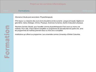Projet sur les carrières informatiques

Intro       Formations                     Emplois                   Commentaires                       Références

        •Domaine d’étude post secondaire: Physiothérapeute

        •Pré requis: tu a besoins des cours de la douzième année suivants: Langue principale, Algèbre et
        géométrie, Calcul, Biologie, Chimie, Physique, Sciences humaines, Santé et éducation physique.

        •Nombre d’année d’étude: pour travailler comme physiothérapeute il faut avoir au moins une
        maîtrise. Pour cela, il faut d’abord compléter un programme de baccalauréat de quatre ans, ainsi
        les programmes de maîtrise prennent deux ou trois ans à compléter.

        •Institutions qui offrent ce programme: Les universités comme University of British Columbia.
 