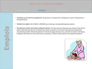 Projet sur les carrières informatiques

Intro       Formations                       Emplois                    Commentaires                          Références


        • Carrières qui touchent ce programme: Acupuncteur / Acupunctrice, Thérapeute en sport, Chiropraticien /
          Chiropraticienne.

        • Variation de salaire: De 35 000 $ à 100 000 $ par année pour les physiothérapeutes salariés

        • Exemple de carrière (énumérer quelques taches): Font des examens physiques pour évaluer l'état de leur
          patient, Montent des plans de traitement pour aider les patients à recouvrer la plus grande amplitude de
          mouvement possible, Traitent les patients à l'aide de massage de tissus mous, de laser et d'autres techniques,
          Enseignent des exercices et des étirements aux patients, Suivent et documentent les progrès des patients.
 
