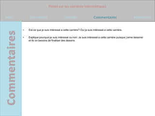 Projet sur les carrières informatiques

Intro       Formations                      Emplois                    Commentaires                      Références


        •   Est-ce que je suis intéressé a cette carrière? Oui je suis intéressé a cette carrière.

        •   Explique pourquoi je suis intéressé ou non: Je suis intéressé a cette carrière puisque j’aime dessiner
            et ils on besoins de finaliser des dessins.
 