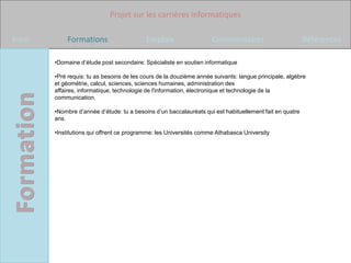 Projet sur les carrières informatiques

Intro       Formations                     Emplois                  Commentaires                         Références

        •Domaine d’étude post secondaire: Spécialiste en soutien informatique

        •Pré requis: tu as besoins de les cours de la douzième année suivants: langue principale, algèbre
        et géométrie, calcul, sciences, sciences humaines, administration des
        affaires, informatique, technologie de l'information, électronique et technologie de la
        communication.

        •Nombre d’année d’étude: tu a besoins d’un baccalauréats qui est habituellement fait en quatre
        ans.

        •Institutions qui offrent ce programme: les Universités comme Athabasca University
 