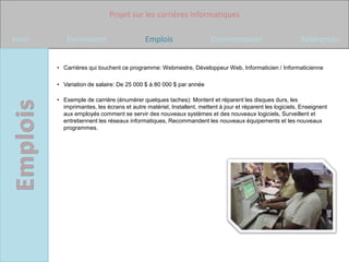 Projet sur les carrières informatiques

Intro       Formations                     Emplois                    Commentaires                        Références


        • Carrières qui touchent ce programme: Webmestre, Développeur Web, Informaticien / Informaticienne

        • Variation de salaire: De 25 000 $ à 80 000 $ par année

        • Exemple de carrière (énumérer quelques taches): Montent et réparent les disques durs, les
          imprimantes, les écrans et autre matériel, Installent, mettent à jour et réparent les logiciels, Enseignent
          aux employés comment se servir des nouveaux systèmes et des nouveaux logiciels, Surveillent et
          entretiennent les réseaux informatiques, Recommandent les nouveaux équipements et les nouveaux
          programmes.
 
