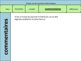 Projet sur les carrières informatique

intro   formation         emploi               commentaires        références


        •C’est un travail qui pourrait m’intéresser, car on doit
        réglé des problèmes et j’aime faire ça
 