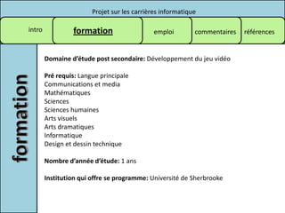 Projet sur les carrières informatique

intro            formation                    emploi        commentaires   références


        Domaine d’étude post secondaire: Développement du jeu vidéo

        Pré requis: Langue principale
        Communications et media
        Mathématiques
        Sciences
        Sciences humaines
        Arts visuels
        Arts dramatiques
        Informatique
        Design et dessin technique

        Nombre d’année d’étude: 1 ans

        Institution qui offre se programme: Université de Sherbrooke
 