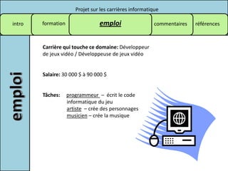 Projet sur les carrières informatique

intro   formation                emploi                   commentaires   références



        Carrière qui touche ce domaine: Développeur
        de jeux vidéo / Développeuse de jeux vidéo


        Salaire: 30 000 $ à 90 000 $


        Tâches:     programmeur – écrit le code
                    informatique du jeu
                    artiste – crée des personnages
                    musicien – crée la musique
 
