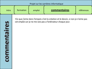 Projet sur les carrières informatique

intro     formation         emploi              commentaires                   références


        •Ce que j’aime dans l’empois c’est la création et le dessin, si non je n’aime pas
        cet emploi car je ne me vois pas a l’ordinateur chaque jour.
 