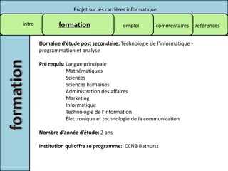 Projet sur les carrières informatique

intro           formation                   emploi        commentaires     références


        Domaine d’étude post secondaire: Technologie de l'informatique -
        programmation et analyse

        Pré requis: Langue principale
                    Mathématiques
                    Sciences
                    Sciences humaines
                    Administration des affaires
                    Marketing
                    Informatique
                    Technologie de l'information
                    Électronique et technologie de la communication

        Nombre d’année d’étude: 2 ans

        Institution qui offre se programme: CCNB Bathurst
 
