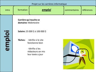 Projet sur les carrières informatique

intro   formation                     emploi                commentaires   références



        Carrière qui touche ce
        domaine: Webmestre


        Salaire: 25 000 $ à 100 000 $


        Tâches:      -Vérifie si le site
                    fonctionne bien

                     -Vérifie si les
                    rédacteurs on mis
                    leur texte a jour
 